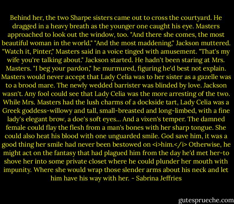 Behind her, the two Sharpe sisters came out to cross the courtyard. He dragged in a heavy breath as the younger one caught his eye.<br />Masters approached to look out the window, too. "And there she comes, the most beautiful woman in the world."<br />"And the most maddening," Jackson muttered.<br />"Watch it, Pinter," Masters said in a voice tinged with amusement. "That's my wife you're talking about."<br />Jackson started. He hadn't been staring at Mrs. Masters. "I beg your pardon," he murmured, figuring he'd best not explain.<br />Masters would never accept that Lady Celia was to her sister as a gazelle was to a brood mare. The newly wedded barrister was blinded by love.<br />Jackson wasn't. Any fool could see that Lady Celia was the more arresting of the two. While Mrs. Masters had the lush charms of a dockside tart, Lady Celia was a Greek goddess-willowy and tall, small-breasted and long-limbed, with a fine lady's elegant brow, a doe's soft eyes...<br />And a vixen's temper. The damned female could flay the flesh from a man's bones with her sharp tongue.<br />She could also heat his blood with one unguarded smile.<br />God save him, it was a good thing her smile had never been bestowed on <i>him.</i> Otherwise, he might act on the fantasy that had plagued him from the day he'd met her-to shove her into some private closet where he could plunder her mouth with impunity. Where she would wrap those slender arms about his neck and let him have his way with her. - Sabrina Jeffries