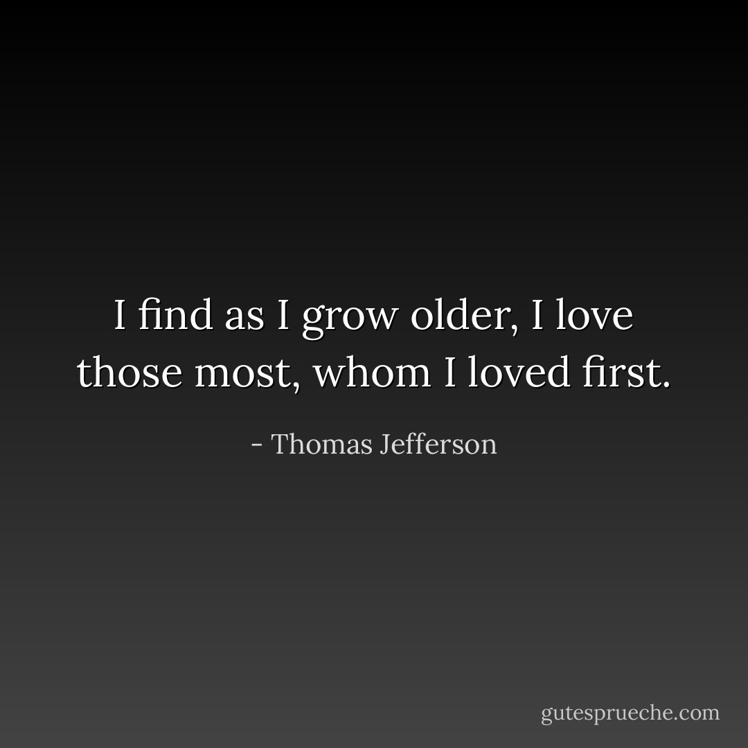 I find as I grow older, I love those most, whom I loved first. - Thomas Jefferson