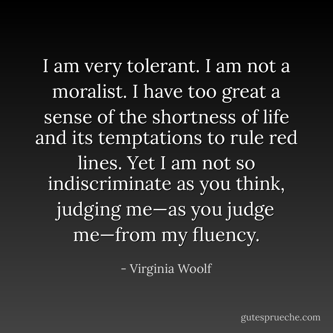 I am very tolerant. I am not a moralist. I have too great a sense of the shortness of life and its temptations to rule red lines. Yet I am not so indiscriminate as you think, judging me—as you judge me—from my fluency. - Virginia Woolf