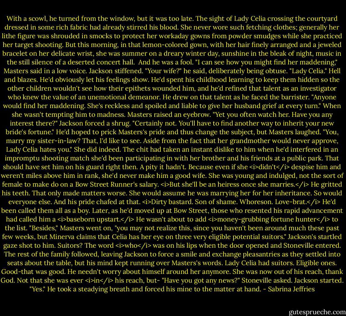 With a scowl, he turned from the window, but it was too late. The sight of Lady Celia crossing the courtyard dressed in some rich fabric had already stirred his blood. She never wore such fetching clothes; generally her lithe figure was shrouded in smocks to protect her workaday gowns from powder smudges while she practiced her target shooting.<br />But this morning, in that lemon-colored gown, with her hair finely arranged and a jeweled bracelet on her delicate wrist, she was summer on a dreary winter day, sunshine in the bleak of night, music in the still silence of a deserted concert hall. <br />And he was a fool.<br />"I can see how you might find her maddening," Masters said in a low voice.<br />Jackson stiffened. "Your wife?" he said, deliberately being obtuse.<br />"Lady Celia."<br />Hell and blazes. He'd obviously let his feelings show. He'd spent his childhood learning to keep them hidden so the other children wouldn't see how their epithets wounded him, and he'd refined that talent as an investigator who knew the value of an unemotional demeanor.<br />He drew on that talent as he faced the barrister. "Anyone would find her maddening. She's reckless and spoiled and liable to give her husband grief at every turn." When she wasn't tempting him to madness.<br />Masters raised an eyebrow. "Yet you often watch her. Have you any interest there?"<br />Jackson forced a shrug. "Certainly not. You'll have to find another way to inherit your new bride's fortune."<br />He'd hoped to prick Masters's pride and thus change the subject, but Masters laughed. "You, marry my sister-in-law? That, I'd like to see. Aside from the fact that her grandmother would never approve, Lady Celia hates you."<br />She did indeed. The chit had taken an instant dislike to him when he'd interfered in an impromptu shooting match she'd been participating in with her brother and his friends at a public park. That should have set him on his guard right then.<br />A pity it hadn't. Because even if she <i>didn't</i> despise him and weren't miles above him in rank, she'd never make him a good wife. She was young and indulged, not the sort of female to make do on a Bow Street Runner's salary.<br /><i>But she'll be an heiress once she marries.</i><br />He gritted his teeth. That only made matters worse. She would assume he was marrying her for her inheritance. So would everyone else. And his pride chafed at that.<br /><i>Dirty bastard. Son of shame. Whoreson. Love-brat.</i> He'd been called them all as a boy. Later, as he'd moved up at Bow Street, those who resented his rapid advancement had called him a <i>baseborn upstart.</i> He wasn't about to add <i>money-grubbing fortune hunter</i> to the list.<br />"Besides," Masters went on, "you may not realize this, since you haven't been around much these past few weeks, but Minerva claims that Celia has her eye on three very eligible potential suitors."<br />Jackson's startled gaze shot to him. Suitors? The word <i>who</i> was on his lips when the door opened and Stoneville entered. The rest of the family followed, leaving Jackson to force a smile and exchange pleasantries as they settled into seats about the table, but his mind kept running over Masters's words.<br />Lady Celia had suitors. Eligible ones. Good-that was good. He needn't worry about himself around her anymore. She was now out of his reach, thank God. Not that she was ever <i>in</i> his reach, but-<br />"Have you got any news?" Stoneville asked.<br />Jackson started. "Yes." He took a steadying breath and forced his mine to the matter at hand. - Sabrina Jeffries