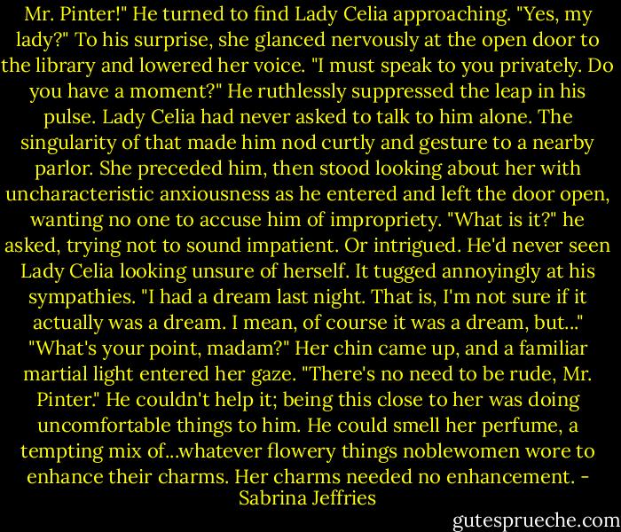 Mr. Pinter!"<br />He turned to find Lady Celia approaching. "Yes, my lady?"<br />To his surprise, she glanced nervously at the open door to the library and lowered her voice. "I must speak to you privately. Do you have a moment?"<br />He ruthlessly suppressed the leap in his pulse. Lady Celia had never asked to talk to him alone. The singularity of that made him nod curtly and gesture to a nearby parlor.<br />She preceded him, then stood looking about her with uncharacteristic anxiousness as he entered and left the door open, wanting no one to accuse him of impropriety.<br />"What is it?" he asked, trying not to sound impatient. Or intrigued. He'd never seen Lady Celia looking unsure of herself. It tugged annoyingly at his sympathies.<br />"I had a dream last night. That is, I'm not sure if it actually was a dream. I mean, of course it was a dream, but..."<br />"What's your point, madam?"<br />Her chin came up, and a familiar martial light entered her gaze. "There's no need to be rude, Mr. Pinter."<br />He couldn't help it; being this close to her was doing uncomfortable things to him. He could smell her perfume, a tempting mix of...whatever flowery things noblewomen wore to enhance their charms.<br />Her charms needed no enhancement. - Sabrina Jeffries