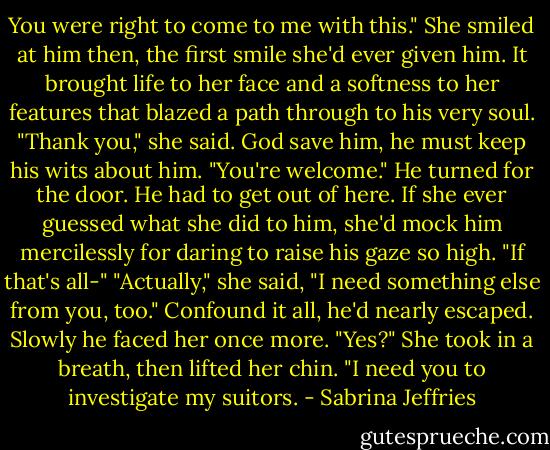 You were right to come to me with this."<br />She smiled at him then, the first smile she'd ever given him. It brought life to her face and a softness to her features that blazed a path through to his very soul.<br />"Thank you," she said.<br />God save him, he must keep his wits about him. "You're welcome." He turned for the door. He had to get out of here. If she ever guessed what she did to him, she'd mock him mercilessly for daring to raise his gaze so high. "If that's all-"<br />"Actually," she said, "I need something else from you, too."<br />Confound it all, he'd nearly escaped. Slowly he faced her once more. "Yes?"<br />She took in a breath, then lifted her chin. "I need you to investigate my suitors. - Sabrina Jeffries