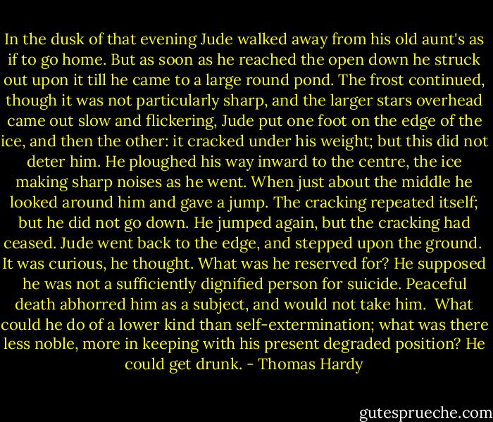 In the dusk of that evening Jude walked away from his old aunt's as if to go home. But as soon as he reached the open down he struck out upon it till he came to a large round pond. The frost continued, though it was not particularly sharp, and the larger stars overhead came out slow and flickering, Jude put one foot on the edge of the ice, and then the other: it cracked under his weight; but this did not deter him. He ploughed his way inward to the centre, the ice making sharp noises as he went. When just about the middle he looked around him and gave a jump. The cracking repeated itself; but he did not go down. He jumped again, but the cracking had ceased. Jude went back to the edge, and stepped upon the ground.<br /><br />It was curious, he thought. What was he reserved for? He supposed he was not a sufficiently dignified person for suicide. Peaceful death abhorred him as a subject, and would not take him.<br /><br />What could he do of a lower kind than self-extermination; what was there less noble, more in keeping with his present degraded position? He could get drunk. - Thomas Hardy