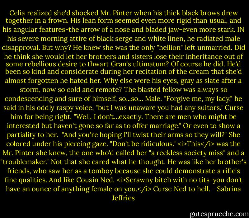 Celia realized she'd shocked Mr. Pinter when his thick black brows drew together in a frown. His lean form seemed even more rigid than usual, and his angular features-the arrow of a nose and bladed jaw-even more stark. IN his severe morning attire of black serge and white linen, he radiated male disapproval.<br />But why? He knew she was the only "hellion" left unmarried. Did he think she would let her brothers and sisters lose their inheritance out of some rebellious desire to thwart Gran's ultimatum?<br />Of course he did. He'd been so kind and considerate during her recitation of the dream that she'd almost forgotten he hated her. Why else were his eyes, gray as slate after a storm, now so cold and remote? The blasted fellow was always so condescending and sure of himself, so...so...<br />Male.<br />"Forgive me, my lady," he said in his oddly raspy voice, "but I was unaware you had any suitors."<br />Curse him for being right. "Well, I don't...exactly. There are men who might be interested but haven't gone so far as to offer marriage." Or even to show a partiality to her. <br />"And you're hoping I'll twist their arms so they will?"<br />She colored under his piercing gaze. "Don't be ridiculous."<br /><i>This</i> was the Mr. Pinter she knew, the one who'd called her "a reckless society miss" and a "troublemaker."<br />Not that she cared what he thought. He was like her brother's friends, who saw her as a tomboy because she could demonstrate a rifle's fine qualities. And like Cousin Ned. <i>Scrawny bitch with no tits-you don't have an ounce of anything female on you.</i><br />Curse Ned to hell. - Sabrina Jeffries