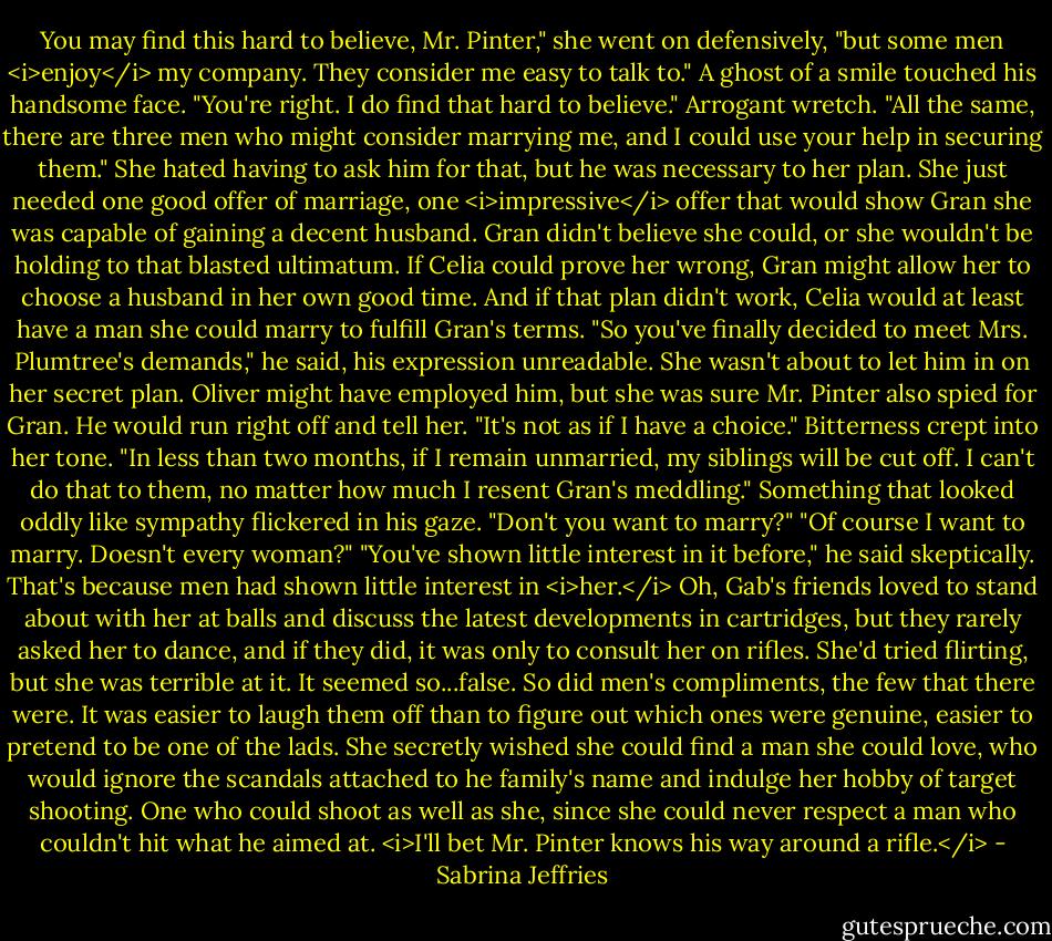 You may find this hard to believe, Mr. Pinter," she went on defensively, "but some men <i>enjoy</i> my company. They consider me easy to talk to."<br />A ghost of a smile touched his handsome face. "You're right. I do find that hard to believe."<br />Arrogant wretch. "All the same, there are three men who might consider marrying me, and I could use your help in securing them."<br />She hated having to ask him for that, but he was necessary to her plan. She just needed one good offer of marriage, one <i>impressive</i> offer that would show Gran she was capable of gaining a decent husband.<br />Gran didn't believe she could, or she wouldn't be holding to that blasted ultimatum. If Celia could prove her wrong, Gran might allow her to choose a husband in her own good time.<br />And if that plan didn't work, Celia would at least have a man she could marry to fulfill Gran's terms.<br />"So you've finally decided to meet Mrs. Plumtree's demands," he said, his expression unreadable.<br />She wasn't about to let him in on her secret plan. Oliver might have employed him, but she was sure Mr. Pinter also spied for Gran. He would run right off and tell her. "It's not as if I have a choice." Bitterness crept into her tone. "In less than two months, if I remain unmarried, my siblings will be cut off. I can't do that to them, no matter how much I resent Gran's meddling."<br />Something that looked oddly like sympathy flickered in his gaze. "Don't you want to marry?"<br />"Of course I want to marry. Doesn't every woman?"<br />"You've shown little interest in it before," he said skeptically.<br />That's because men had shown little interest in <i>her.</i> Oh, Gab's friends loved to stand about with her at balls and discuss the latest developments in cartridges, but they rarely asked her to dance, and if they did, it was only to consult her on rifles. She'd tried flirting, but she was terrible at it. It seemed so...false. So did men's compliments, the few that there were. It was easier to laugh them off than to figure out which ones were genuine, easier to pretend to be one of the lads.<br />She secretly wished she could find a man she could love, who would ignore the scandals attached to he family's name and indulge her hobby of target shooting. One who could shoot as well as she, since she could never respect a man who couldn't hit what he aimed at.<br /><i>I'll bet Mr. Pinter knows his way around a rifle.</i> - Sabrina Jeffries
