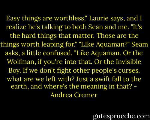 Easy things are worthless," Laurie says, and I realize he's talking to both Sean and me. "It's the hard things that matter. Those are the things worth leaping for."<br />"LIke Aquaman?" Seam asks, a little confused.<br />"Like Aquaman. Or the Wolfman, if you're into that. Or the Invisible Boy. If we don't fight other people's curses. what are we left with? Just a swift fall to the earth, and where's the meaning in that? - Andrea Cremer