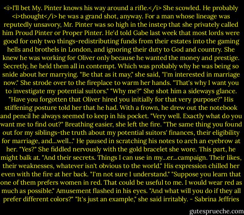 <i>I'll bet My. Pinter knows his way around a rifle.</i><br />She scowled. He probably <i>thought</i> he was a grand shot, anyway. For a man whose lineage was reputedly unsavory, Mr. Pinter was so high in the instep that she privately called him Proud Pinter or Proper Pinter. He'd told Gabe last week that most lords were good for only two things-redistributing funds from their estates into the gaming hells and brothels in London, and ignoring their duty to God and country.<br />She knew he was working for Oliver only because he wanted the money and prestige. Secretly, he held them all in contempt. Which was probably why he was being so snide about her marrying.<br />"Be that as it may," she said, "I'm interested in marriage now." She strode over to the fireplace to warm her hands. "That's why I want you to investigate my potential suitors."<br />"Why me?"<br />She shot him a sideways glance. "Have you forgotten that Oliver hired you initially for that very purpose?"<br />His stiffening posture told her that he had. With a frown, he drew out the notebook and pencil he always seemed to keep in his pocket. "Very well. Exactly what do you want me to find out?"<br />Breathing easier, she left the fire. "The same thing you found out for my siblings-the truth about my potential suitors' finances, their eligibility for marriage, and...well..."<br />He paused in scratching his notes to arch an eyebrow at her. "Yes?"<br />She fiddled nervously with the gold bracelet she wore. This part, he might balk at. "And their secrets. Things I can use in my...er...campaign. Their likes, their weaknesses, whatever isn't obvious to the world."<br />His expression chilled her even with the fire at her back. "I'm not sure I understand."<br />"Suppose you learn that one of them prefers women in red. That could be useful to me. I would wear red as much as possible."<br />Amusement flashed in his eyes. "And what will you do if they all prefer different colors?"<br />"It's just an example," she said irritably. - Sabrina Jeffries