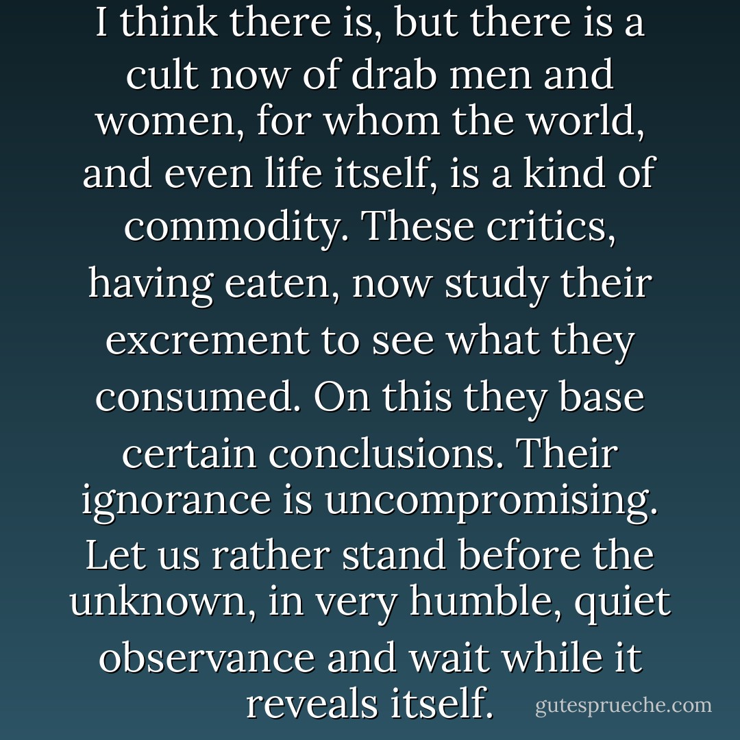 Is there wisdom in innocence? I think there is, but there is a cult now of drab men and women, for whom the world, and even life itself, is a kind of commodity. These critics, having eaten, now study their excrement to see what they consumed. On this they base certain conclusions. Their ignorance is uncompromising. Let us rather stand before the unknown, in very humble, quiet observance and wait while it reveals itself. - Phillip Mann