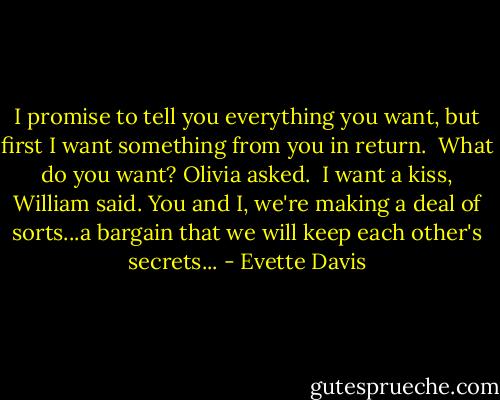 I promise to tell you everything you want, but first I want something from you in return. <br />What do you want? Olivia asked. <br />I want a kiss, William said. You and I, we're making a deal of sorts...a bargain that we will keep each other's secrets... - Evette Davis