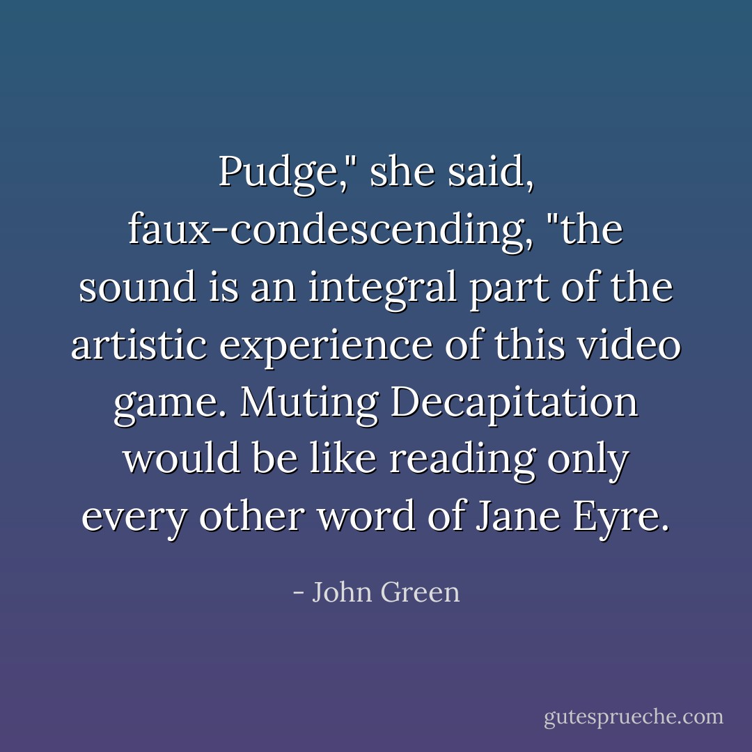 Pudge," she said, faux-condescending, "the sound is an integral part of the artistic experience of this video game. Muting Decapitation would be like reading only every other word of Jane Eyre. - John Green