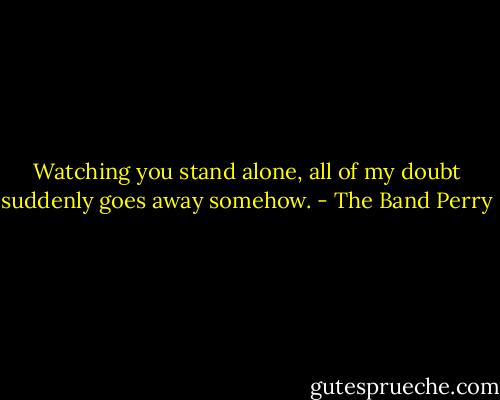 Watching you stand alone, all of my doubt suddenly goes away somehow. - The Band Perry