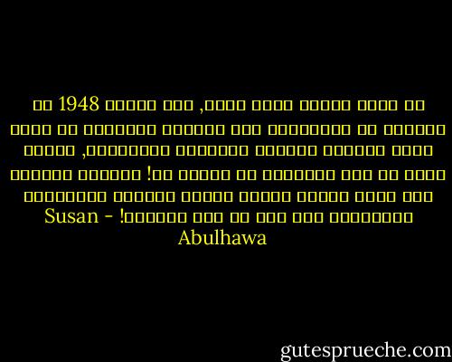 في محنة تاريخ دُفن حياً, سقط العام 1948 في فلسطين من الرزنامة إلى المنفى متوقفاً عن حساب العد السائر للأيام والشهور والسنوات, ليصبح بدلا من ذلك ضبابياً لا نهاية له! الشهور الاثنا عشر لتلك السنة أعادت ترتيب نفسها، والتفَّت كالدوامة بلا هدف في قلب فلسطين! - Susan Abulhawa
