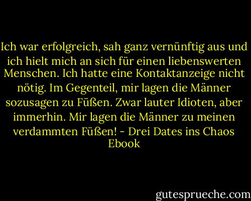 Ich war erfolgreich, sah ganz vernünftig aus und ich hielt mich an sich für einen liebenswerten Menschen. Ich hatte eine Kontaktanzeige nicht nötig. Im Gegenteil, mir lagen die Männer sozusagen zu Füßen. Zwar lauter Idioten, aber immerhin. Mir lagen die Männer zu meinen verdammten Füßen! - Drei Dates ins Chaos Ebook