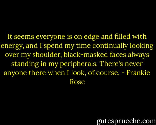 It seems everyone is on edge and filled with energy, and I spend my time continually looking over my shoulder, black-masked faces always standing in my peripherals. There's never anyone there when I look, of course. - Frankie Rose