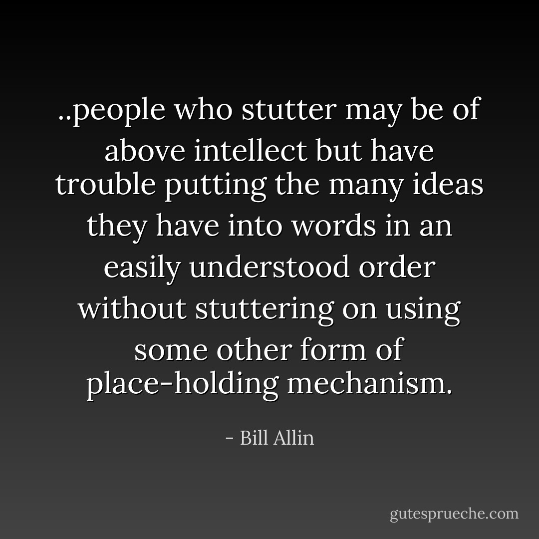..people who stutter may be of above intellect but have trouble putting the many ideas they have into words in an easily understood order without stuttering on using some other form of place-holding mechanism. - Bill Allin