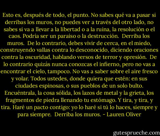Esto es, después de todo, el punto. No sabes qué va a pasar si derribas los muros, no puedes ver a través del otro lado, no sabes si va a llevar a la libertad o a la ruina, la resolución o el caos. Podría ser un paraíso o la destrucción.<br /><br />Derriba los muros.<br /><br />De lo contrario, debes vivir de cerca, en el miedo, construyendo vallas contra lo desconocido, diciendo oraciones contra la oscuridad, hablando versos de terror y opresión.<br /><br />De lo contrario quizás nunca conozcas el infierno, pero no vas a encontrar el cielo, tampoco. No vas a saber sobre el aire fresco y volar.<br />Todos ustedes, donde quiera que estén: en sus ciudades espinosas, o sus pueblos de un solo bulto. Encuéntrala, la cosa sólida, los lazos de metal y la grieta, los fragmentos de piedra llenando tu estómago. Y tira, y tira, y tira.<br />Haré un pacto contigo: yo lo haré si tú lo haces, siempre y para siempre.<br /><br />Derriba los muros. - Lauren Oliver