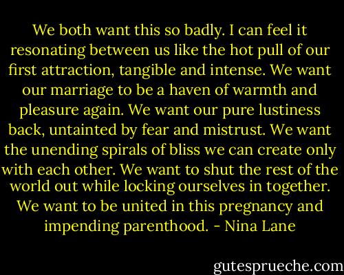 We both want this so badly. I can feel it resonating between us like the hot pull of our first attraction, tangible and intense. We want our marriage to be a haven of warmth and pleasure again. We want our pure lustiness back, untainted by fear and mistrust. We want the unending spirals of bliss we can create only with each other. We want to shut the rest of the world out while locking ourselves in together. We want to be united<br />in this pregnancy and impending parenthood. - Nina Lane