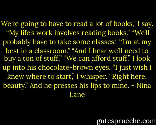 We’re going to have to read a lot of books,” I say. <br />“My life’s work involves reading books.”<br />“We’ll probably have to take some classes.”<br />“I’m at my best in a classroom.”<br />“And I hear we’ll need to buy a ton of stuff.”<br />“We can afford stuff.”<br />I look up into his chocolate-brown eyes.<br />“I just wish I knew where to start,” I whisper.<br />“Right here, beauty.” And he presses his lips to mine. - Nina Lane