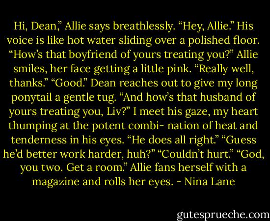 Hi, Dean,” Allie says breathlessly.<br />“Hey, Allie.” His voice is like hot water sliding over a polished floor. “How’s that boyfriend of yours treating you?”<br />Allie smiles, her face getting a little pink. “Really well, thanks.”<br />“Good.” Dean reaches out to give my long ponytail a gentle tug. “And how’s that husband of yours treating you, Liv?”<br />I meet his gaze, my heart thumping at the potent combi- nation of heat and tenderness in his eyes. “He does all right.”<br />“Guess he’d better work harder, huh?”<br />“Couldn’t hurt.”<br />“God, you two. Get a room.” Allie fans herself with a magazine and rolls her eyes. - Nina Lane