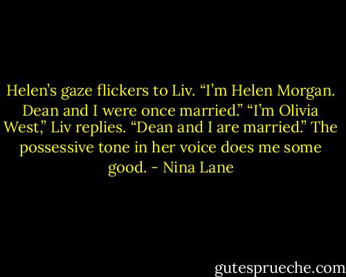 Helen’s gaze flickers to Liv. “I’m Helen Morgan. Dean and I were once married.”<br />“I’m Olivia West,” Liv replies. “Dean and I are married.” The possessive tone in her voice does me some good. - Nina Lane
