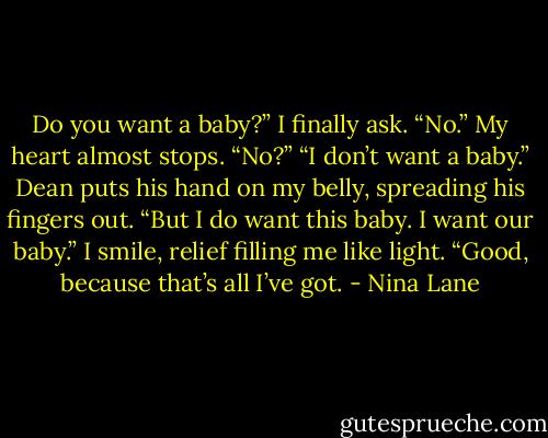 Do you want a baby?” I finally ask.<br />“No.”<br />My heart almost stops. “No?”<br />“I don’t want a baby.” Dean puts his hand on my belly, spreading his fingers out. “But I do want this baby. I want our baby.”<br />I smile, relief filling me like light. “Good, because that’s all I’ve got. - Nina Lane