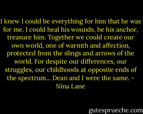 I knew I could be everything for him that he was for me. I could heal his wounds, be his anchor, treasure him. Together we could create our own world, one of warmth and affection, protected from the slings and arrows of the world.<br />For despite our differences, our struggles, our childhoods at opposite ends of the spectrum... Dean and I were the same. - Nina Lane
