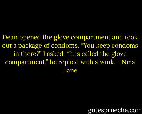Dean opened the glove compartment and took out a package of condoms.<br />“You keep condoms in there?” I asked.<br />“It is called the glove compartment,” he replied with a wink. - Nina Lane