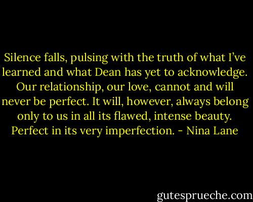 Silence falls, pulsing with the truth of what I’ve learned and what Dean has yet to acknowledge. Our relationship, our love, cannot and will never be perfect. It will, however, always belong only to us in all its flawed, intense beauty. Perfect in its very imperfection. - Nina Lane