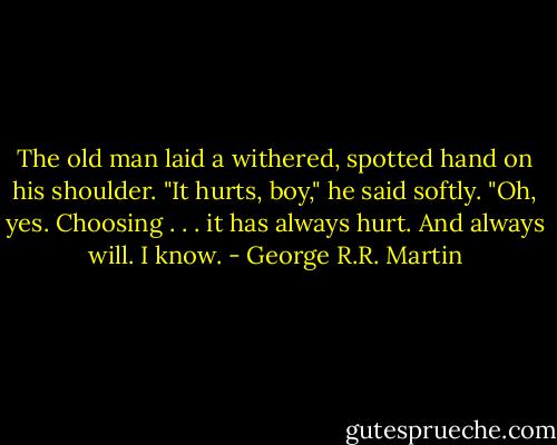 The old man laid a withered, spotted hand on his shoulder. "It hurts, boy," he said softly. "Oh, yes. Choosing . . . it has always hurt. And always will. I know. - George R.R. Martin