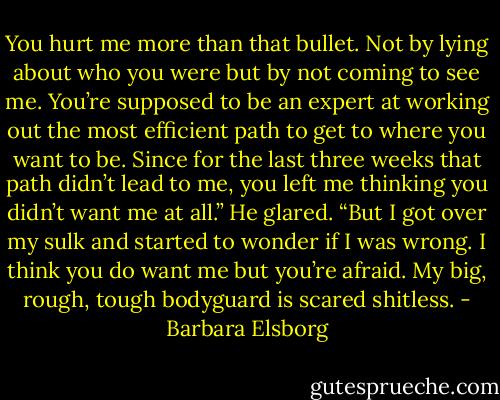 You hurt me more than that bullet. Not by lying about who you were but by not coming to see me. You’re supposed to be an expert at working out the most efficient path to get to where you want to be. Since for the last three weeks that path didn’t lead to me, you left me thinking you didn’t want me at all.” He glared. “But I got over my sulk and started to wonder if I was wrong. I think you do want me but you’re afraid. My big, rough, tough bodyguard is scared shitless. - Barbara Elsborg
