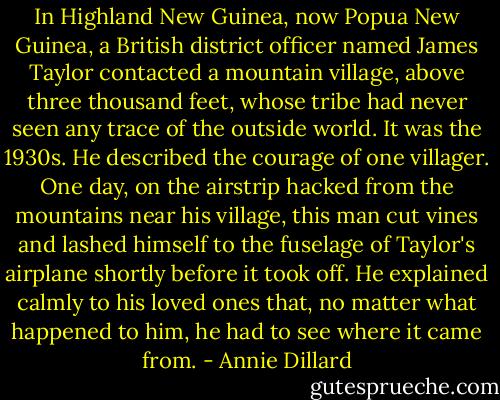 In Highland New Guinea, now Popua New Guinea, a British district officer named James Taylor contacted a mountain village, above three thousand feet, whose tribe had never seen any trace of the outside world. It was the 1930s. He described the courage of one villager. One day, on the airstrip hacked from the mountains near his village, this man cut vines and lashed himself to the fuselage of Taylor's airplane shortly before it took off. He explained calmly to his loved ones that, no matter what happened to him, he had to see where it came from. - Annie Dillard