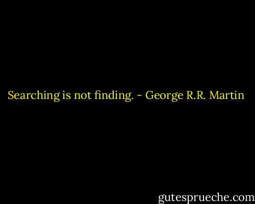 Searching is not finding. - George R.R. Martin