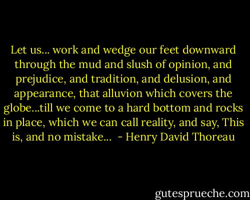 Let us... work and wedge our feet downward through the mud and slush of opinion, and prejudice, and tradition, and delusion, and appearance, that alluvion which covers the globe...till we come to a hard bottom and rocks in place, which we can call reality, and say, This is, and no mistake...  - Henry David Thoreau