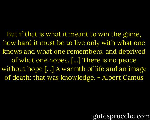 But if that is what it meant to win the game, how hard it must be to live only with what one knows and what one remembers, and deprived of what one hopes. [...] There is no peace without hope [...] A warmth of life and an image of death: that was knowledge. - Albert Camus