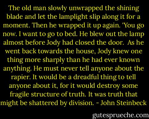 The old man slowly unwrapped the shining blade and let the lamplight slip along it for a moment. Then he wrapped it up again. 'You go now. I want to go to bed. He blew out the lamp almost before Jody had closed the door.<br /><br />As he went back towards the house, Jody knew one thing more sharply than he had ever known anything. He must never tell anyone about the rapier. It would be a dreadful thing to tell anyone about it, for it would destroy some fragile structure of truth. It was truth that might be shattered by division. - John Steinbeck