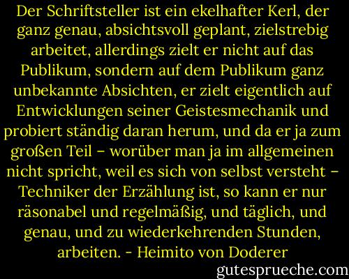 Der Schriftsteller ist ein ekelhafter Kerl, der ganz genau, absichtsvoll geplant, zielstrebig arbeitet, allerdings zielt er nicht auf das Publikum, sondern auf dem Publikum ganz unbekannte Absichten, er zielt eigentlich auf Entwicklungen seiner Geistesmechanik und probiert ständig daran herum, und da er ja zum großen Teil – worüber man ja im allgemeinen nicht spricht, weil es sich von selbst versteht – Techniker der Erzählung ist, so kann er nur räsonabel und regelmäßig, und täglich, und genau, und zu wiederkehrenden Stunden, arbeiten. - Heimito von Doderer