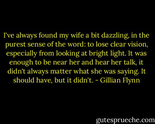 I've always found my wife a bit dazzling, in the purest sense of the word: to lose clear vision, especially from looking at bright light. It was enough to be near her and hear her talk, it didn't always matter what she was saying. It should have, but it didn't. - Gillian Flynn