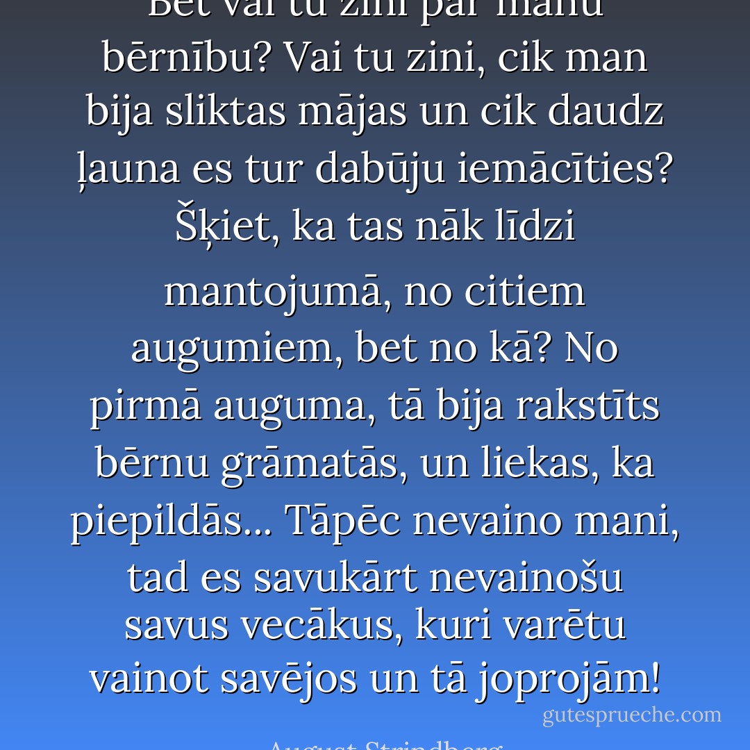 Bet vai tu zini par manu bērnību? Vai tu zini, cik man bija sliktas mājas un cik daudz ļauna es tur dabūju iemācīties? Šķiet, ka tas nāk līdzi mantojumā, no citiem augumiem, bet no kā? No pirmā auguma, tā bija rakstīts bērnu grāmatās, un liekas, ka piepildās... Tāpēc nevaino mani, tad es savukārt nevainošu savus vecākus, kuri varētu vainot savējos un tā joprojām! - August Strindberg