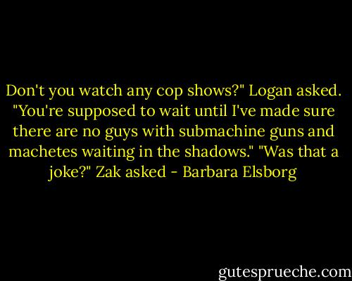 Don't you watch any cop shows?" Logan asked. "You're supposed to wait until I've made sure there are no guys with submachine guns and machetes waiting in the shadows."<br />"Was that a joke?" Zak asked - Barbara Elsborg