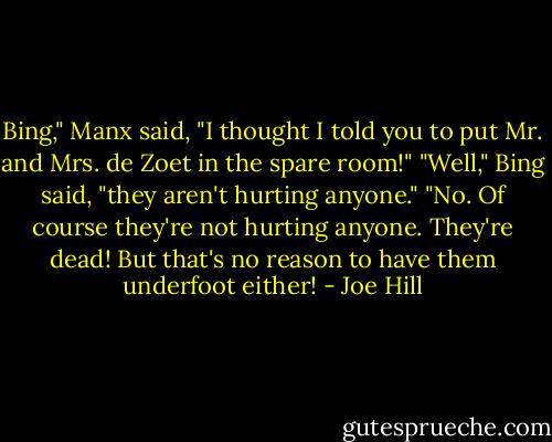Bing," Manx said, "I thought I told you to put Mr. and Mrs. de Zoet in the spare room!"<br />"Well," Bing said, "they aren't hurting anyone."<br />"No. Of course they're not hurting anyone. They're dead! But that's no reason to have them underfoot either! - Joe Hill