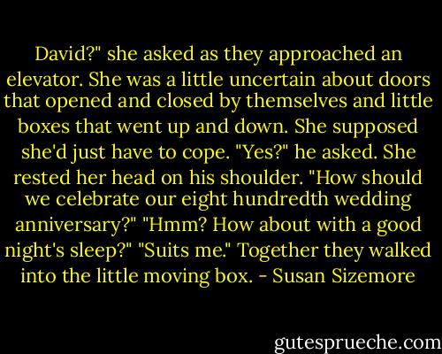 David?" she asked as they approached an elevator. She was a little uncertain about doors that opened and closed by themselves and little boxes that went up and down. She supposed she'd just have to cope.<br />"Yes?" he asked.<br />She rested her head on his shoulder. "How should we celebrate our eight hundredth wedding anniversary?"<br />"Hmm? How about with a good night's sleep?"<br />"Suits me."<br />Together they walked into the little moving box. - Susan Sizemore