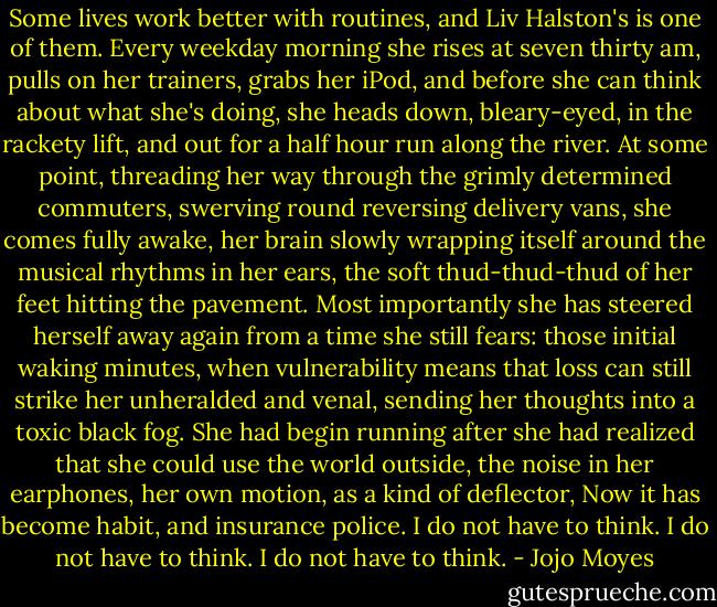 Some lives work better with routines, and Liv Halston's is one of them. Every weekday morning she rises at seven thirty am, pulls on her trainers, grabs her iPod, and before she can think about what she's doing, she heads down, bleary-eyed, in the rackety lift, and out for a half hour run along the river. At some point, threading her way through the grimly determined commuters, swerving round reversing delivery vans, she comes fully awake, her brain slowly wrapping itself around the musical rhythms in her ears, the soft thud-thud-thud of her feet hitting the pavement. Most importantly she has steered herself away again from a time she still fears: those initial waking minutes, when vulnerability means that loss can still strike her unheralded and venal, sending her thoughts into a toxic black fog. She had begin running after she had realized that she could use the world outside, the noise in her earphones, her own motion, as a kind of deflector, Now it has become habit, and insurance police. I do not have to think. I do not have to think. I do not have to think. - Jojo Moyes