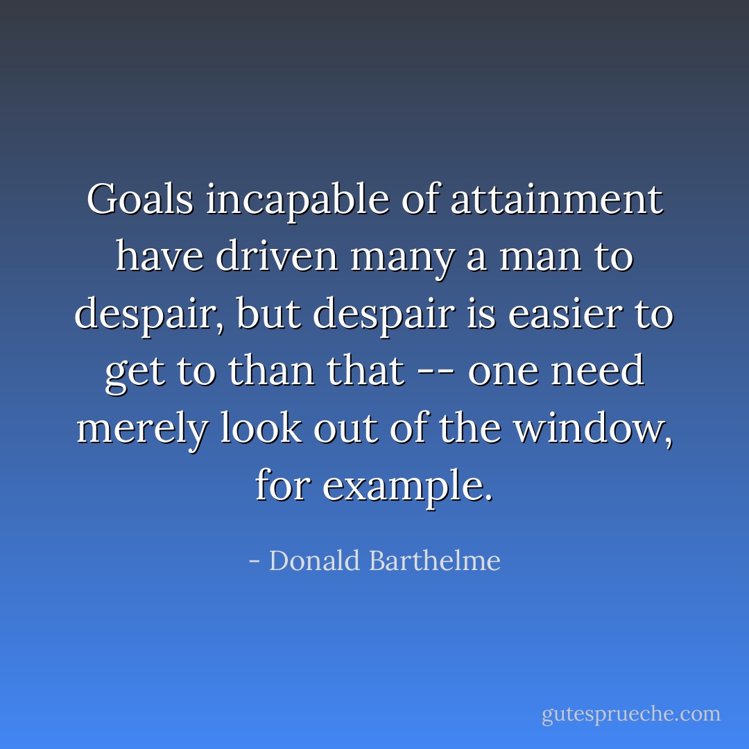 Goals incapable of attainment have driven many a man to despair, but despair is easier to get to than that -- one need merely look out of the window, for example. - Donald Barthelme