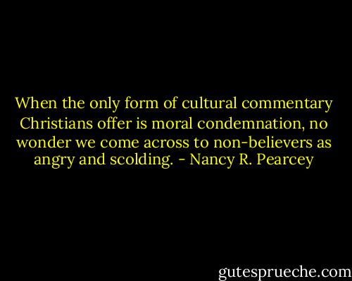When the only form of cultural commentary Christians offer is moral condemnation, no wonder we come across to non-believers as angry and scolding. - Nancy R. Pearcey