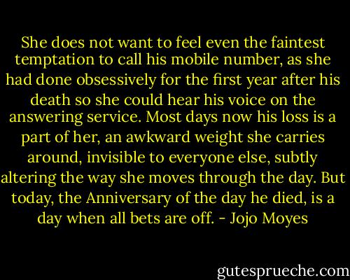 She does not want to feel even the faintest temptation to call his mobile number, as she had done obsessively for the first year after his death so she could hear his voice on the answering service. Most days now his loss is a part of her, an awkward weight she carries around, invisible to everyone else, subtly altering the way she moves through the day. But today, the Anniversary of the day he died, is a day when all bets are off. - Jojo Moyes