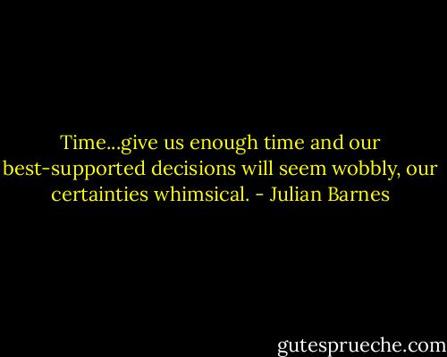 Time...give us enough time and our best-supported decisions will seem wobbly, our certainties whimsical. - Julian Barnes