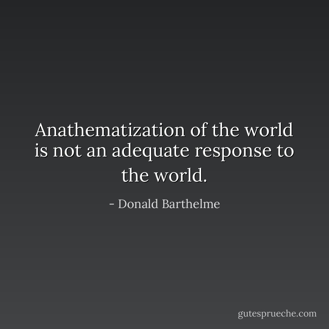 Anathematization of the world is not an adequate response to the world. - Donald Barthelme