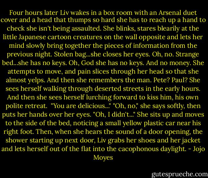 Four hours later Liv wakes in a box room with an Arsenal duet cover and a head that thumps so hard she has to reach up a hand to check she isn't being assaulted. She blinks, stares blearily at the little Japanese cartoon creatures on the wall opposite and lets her mind slowly bring together the pieces of information from the previous night.<br />Stolen bag...she closes her eyes. Oh, no.<br />Strange bed...she has no keys. Oh, God she has no keys. And no money. She attempts to move, and pain slices through her head so that she almost yelps.<br />And then she remembers the man. Pete? Paul? She sees herself walking through deserted streets in the early hours. And then she sees herself lurching forward to kiss him, his own polite retreat. <br />"You are delicious..."<br />"Oh, no," she says softly, then puts her hands over her eyes.<br />"Oh, I didn't..."<br />She sits up and moves to the side of the bed, noticing a small yellow plastic car near his right foot. Then, when she hears the sound of a door opening, the shower starting up next door, Liv grabs her shoes and her jacket and lets herself out of the flat into the cacophonous daylight. - Jojo Moyes