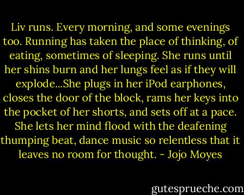 Liv runs. Every morning, and some evenings too. Running has taken the place of thinking, of eating, sometimes of sleeping. She runs until her shins burn and her lungs feel as if they will explode...She plugs in her iPod earphones, closes the door of the block, rams her keys into the pocket of her shorts, and sets off at a pace. She lets her mind flood with the deafening thumping beat, dance music so relentless that it leaves no room for thought. - Jojo Moyes