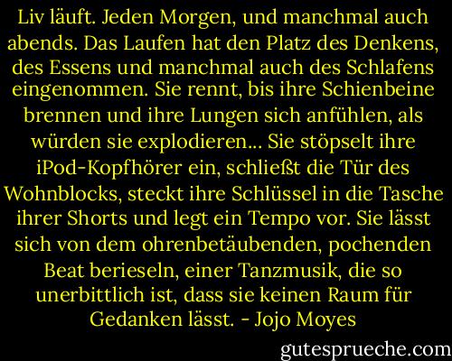 Liv läuft. Jeden Morgen, und manchmal auch abends. Das Laufen hat den Platz des Denkens, des Essens und manchmal auch des Schlafens eingenommen. Sie rennt, bis ihre Schienbeine brennen und ihre Lungen sich anfühlen, als würden sie explodieren... Sie stöpselt ihre iPod-Kopfhörer ein, schließt die Tür des Wohnblocks, steckt ihre Schlüssel in die Tasche ihrer Shorts und legt ein Tempo vor. Sie lässt sich von dem ohrenbetäubenden, pochenden Beat berieseln, einer Tanzmusik, die so unerbittlich ist, dass sie keinen Raum für Gedanken lässt. - Jojo Moyes<